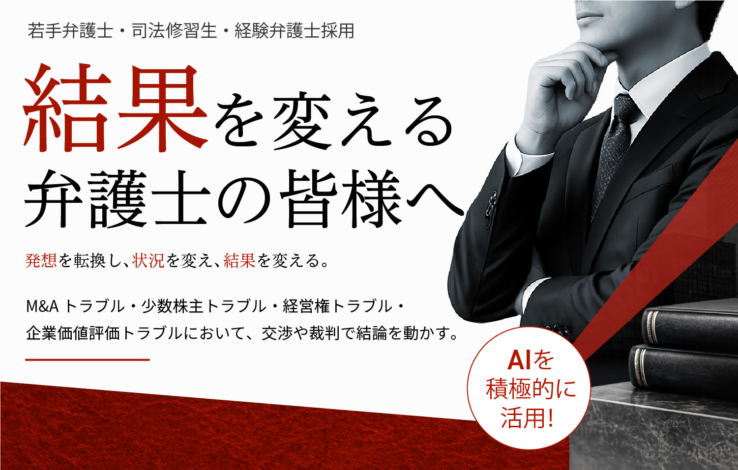 若手弁護士・司法修習生・経験弁護士採用 結果を変える弁護士の皆様へ 発想を転換し、状況を変え、結果を変える。M&Aトラブル・少数株主トラブル・経営権トラブル・企業価値評価トラブルにおいて、交渉や裁判で結論を動かす。