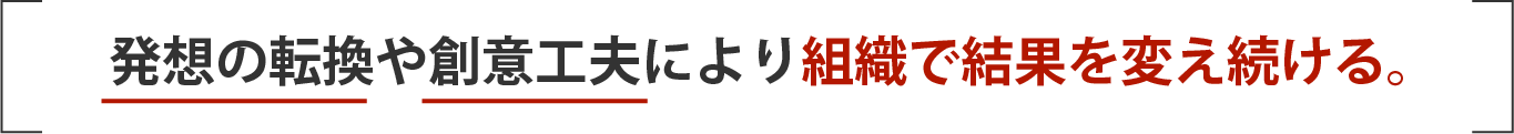 発想の転換や創意工夫により組織で結果を変え続ける。