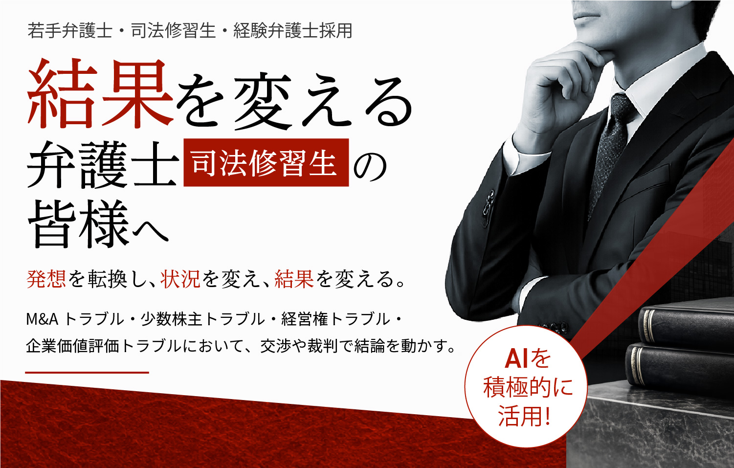 若手弁護士・司法修習生・経験弁護士採用 結果を変える弁護士の皆様へ 発想を転換し、状況を変え、結果を変える。M&Aトラブル・少数株主トラブル・経営権トラブル・企業価値評価トラブルにおいて、交渉や裁判で結論を動かす。