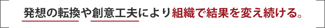 発想の転換や創意工夫により組織で結果を変え続ける。