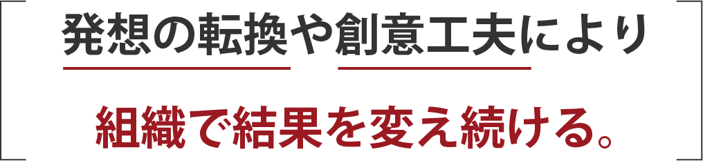 発想の転換や創意工夫により組織で結果を変え続ける。